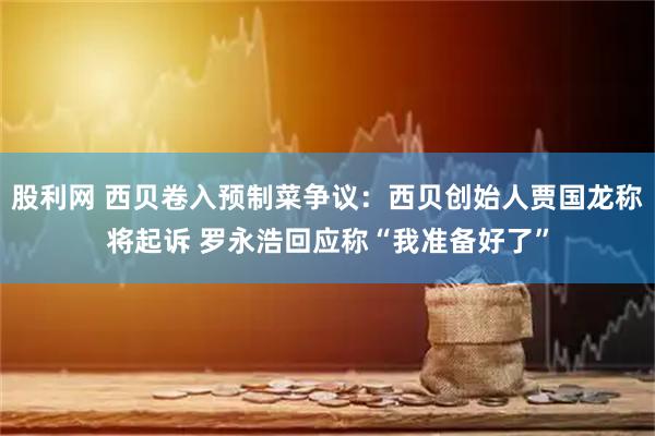 股利网 西贝卷入预制菜争议：西贝创始人贾国龙称将起诉 罗永浩回应称“我准备好了”