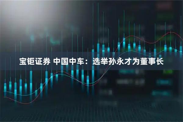 宝钜证券 中国中车：选举孙永才为董事长