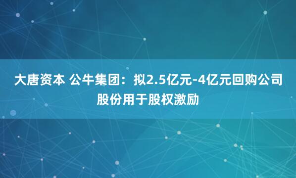大唐资本 公牛集团：拟2.5亿元-4亿元回购公司股份用于股权激励