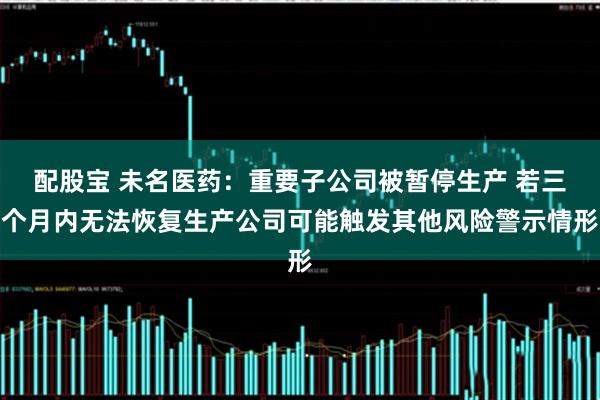 配股宝 未名医药：重要子公司被暂停生产 若三个月内无法恢复生产公司可能触发其他风险警示情形