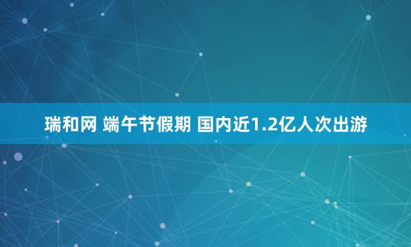 瑞和网 端午节假期 国内近1.2亿人次出游