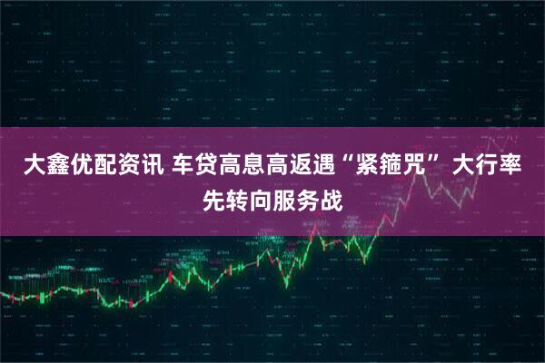 大鑫优配资讯 车贷高息高返遇“紧箍咒” 大行率先转向服务战