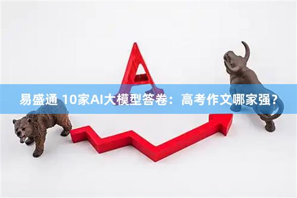 易盛通 10家AI大模型答卷：高考作文哪家强？