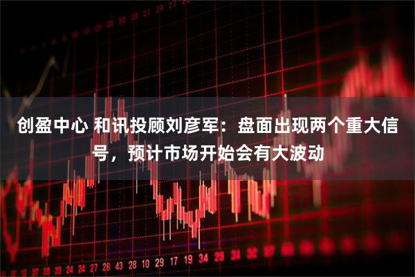 创盈中心 和讯投顾刘彦军：盘面出现两个重大信号，预计市场开始会有大波动