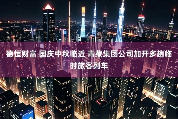 德恒财富 国庆中秋临近 青藏集团公司加开多趟临时旅客列车