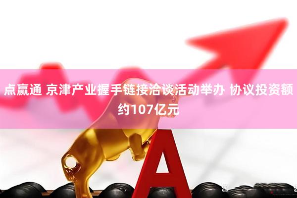 点赢通 京津产业握手链接洽谈活动举办 协议投资额约107亿元