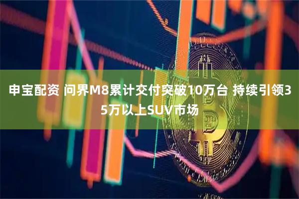 申宝配资 问界M8累计交付突破10万台 持续引领35万以上SUV市场