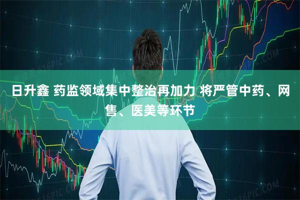日升鑫 药监领域集中整治再加力 将严管中药、网售、医美等环节