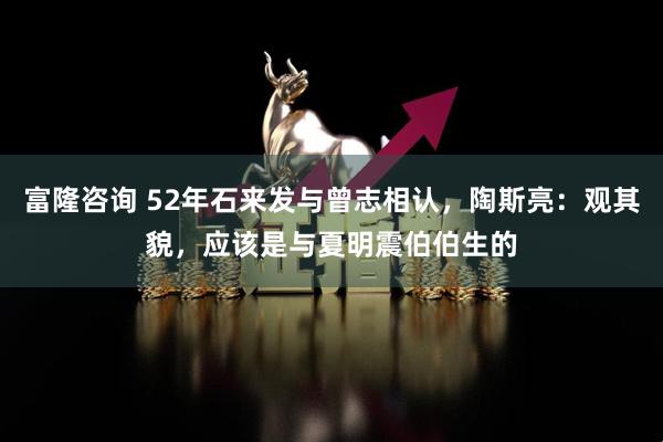 富隆咨询 52年石来发与曾志相认，陶斯亮：观其貌，应该是与夏明震伯伯生的