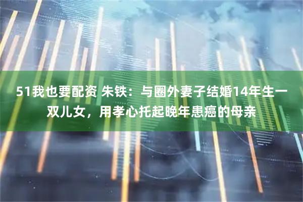 51我也要配资 朱铁：与圈外妻子结婚14年生一双儿女，用孝心托起晚年患癌的母亲