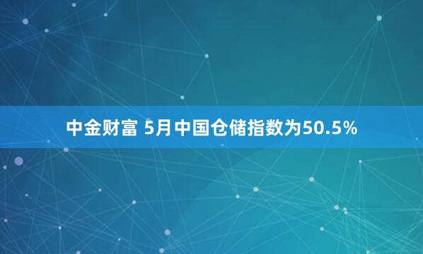中金财富 5月中国仓储指数为50.5%