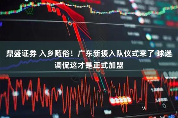 鼎盛证券 入乡随俗!广东新援入队仪式来了 球迷调侃这才是正式加盟