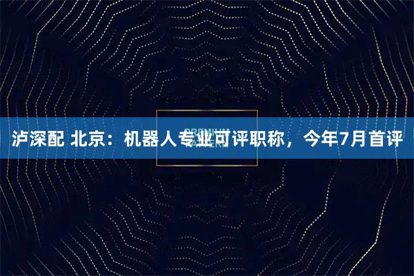泸深配 北京:机器人专业可评职称,今年7月首评