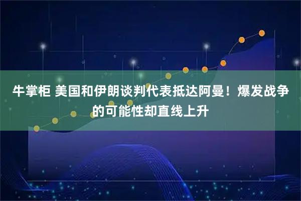 牛掌柜 美国和伊朗谈判代表抵达阿曼！爆发战争的可能性却直线上升
