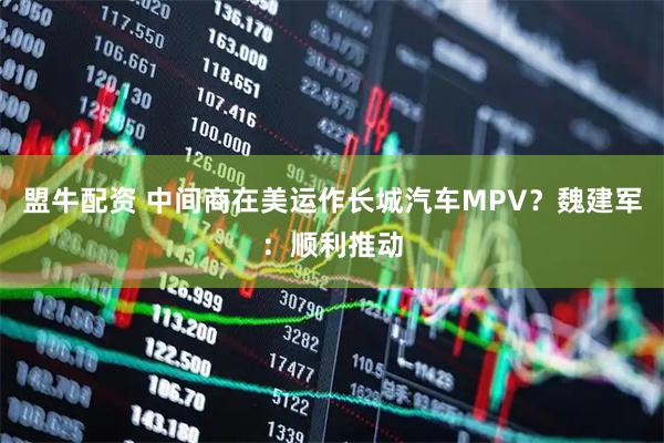 盟牛配资 中间商在美运作长城汽车MPV？魏建军：顺利推动