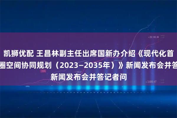 凯狮优配 王昌林副主任出席国新办介绍《现代化首都都市圈空间协同规划（2023—2035年）》新闻发布会并答记者问