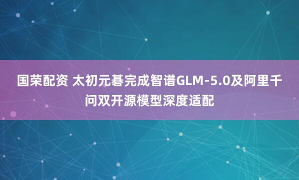 国荣配资 太初元碁完成智谱GLM-5.0及阿里千问双开源模型深度适配