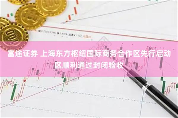 富途证券 上海东方枢纽国际商务合作区先行启动区顺利通过封闭验收