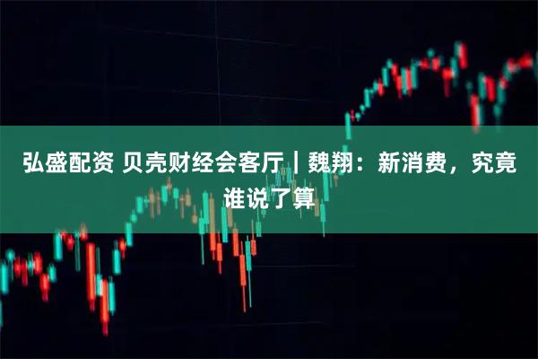弘盛配资 贝壳财经会客厅｜魏翔：新消费，究竟谁说了算