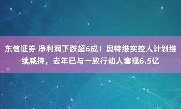 东信证券 净利润下跌超6成！奥特维实控人计划继续减持，去年已与一致行动人套现6.5亿