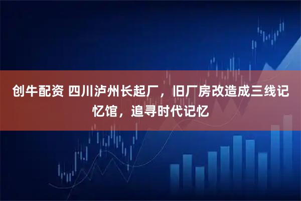 创牛配资 四川泸州长起厂，旧厂房改造成三线记忆馆，追寻时代记忆