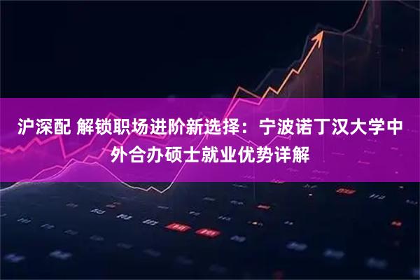 沪深配 解锁职场进阶新选择:宁波诺丁汉大学中外合办硕士就业优势详解