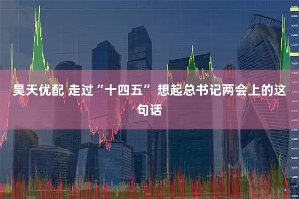 昊天优配 走过“十四五” 想起总书记两会上的这句话