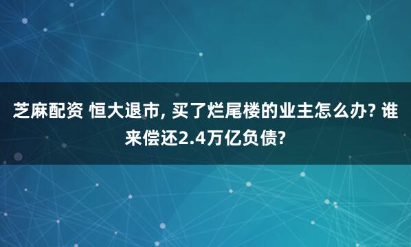 芝麻配资 恒大退市, 买了烂尾楼的业主怎么办? 谁来偿还2.4万亿负债?