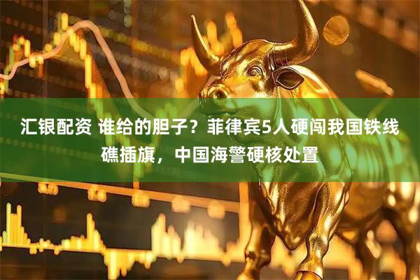 汇银配资 谁给的胆子？菲律宾5人硬闯我国铁线礁插旗，中国海警硬核处置